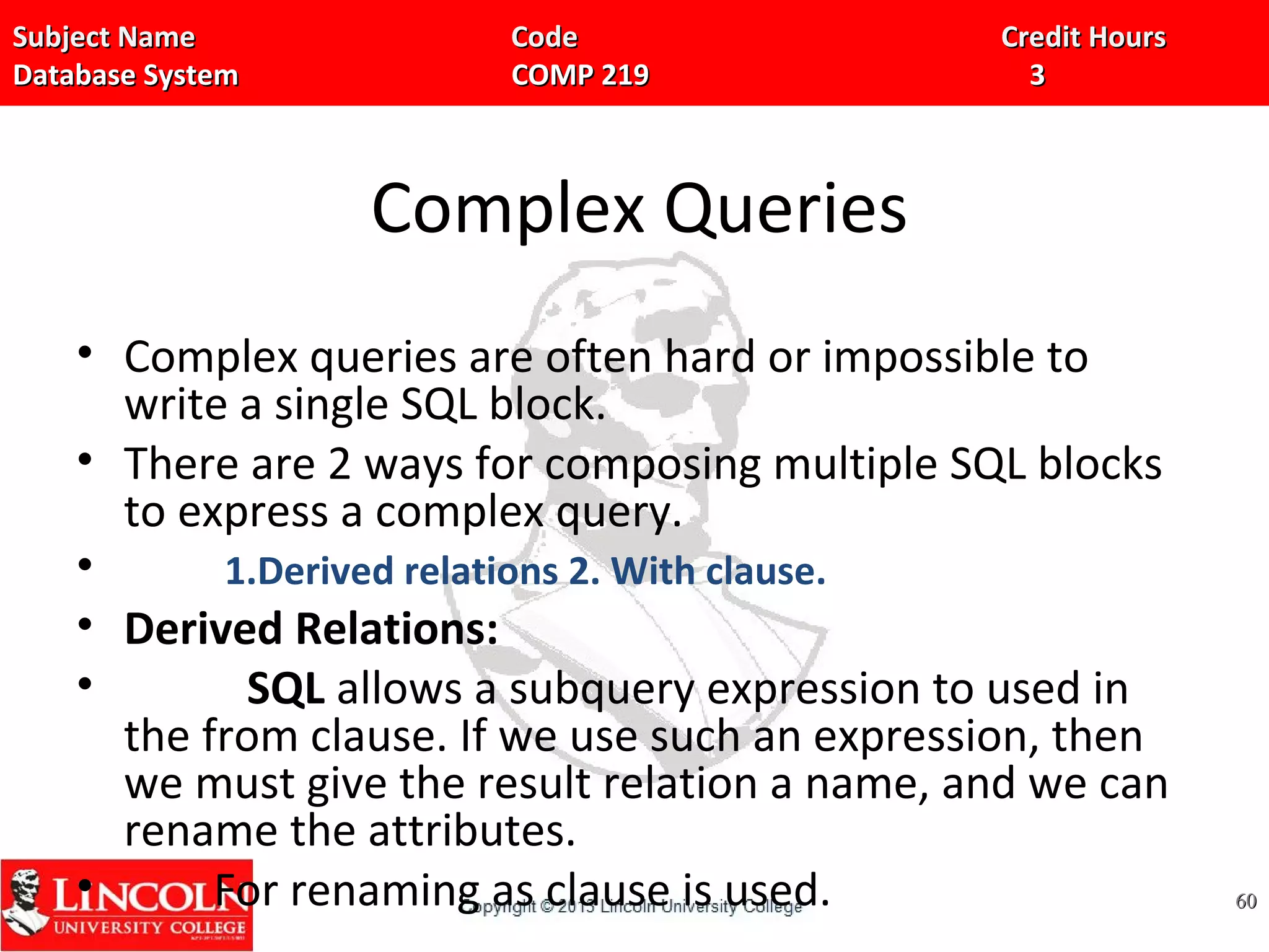 Subject Name Code Credit HoursSubject Name Code Credit Hours
Database System COMP 219 3Database System COMP 219 3
Complex Queries
• Complex queries are often hard or impossible to
write a single SQL block.
• There are 2 ways for composing multiple SQL blocks
to express a complex query.
• 1.Derived relations 2. With clause.
• Derived Relations:
• SQL allows a subquery expression to used in
the from clause. If we use such an expression, then
we must give the result relation a name, and we can
rename the attributes.
• For renaming as clause is used. 6060
 