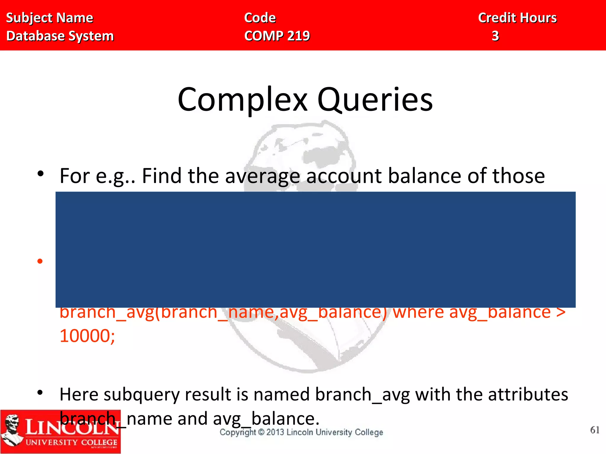 Subject Name Code Credit HoursSubject Name Code Credit Hours
Database System COMP 219 3Database System COMP 219 3
Complex Queries
• For e.g.. Find the average account balance of those
branches where the average account balance is
greater than 10,000
• select branch_name, avg_balance from(select branch_name,
avg(balance) from account group by branch_name) as
branch_avg(branch_name,avg_balance) where avg_balance >
10000;
• Here subquery result is named branch_avg with the attributes
branch_name and avg_balance. 6161
 