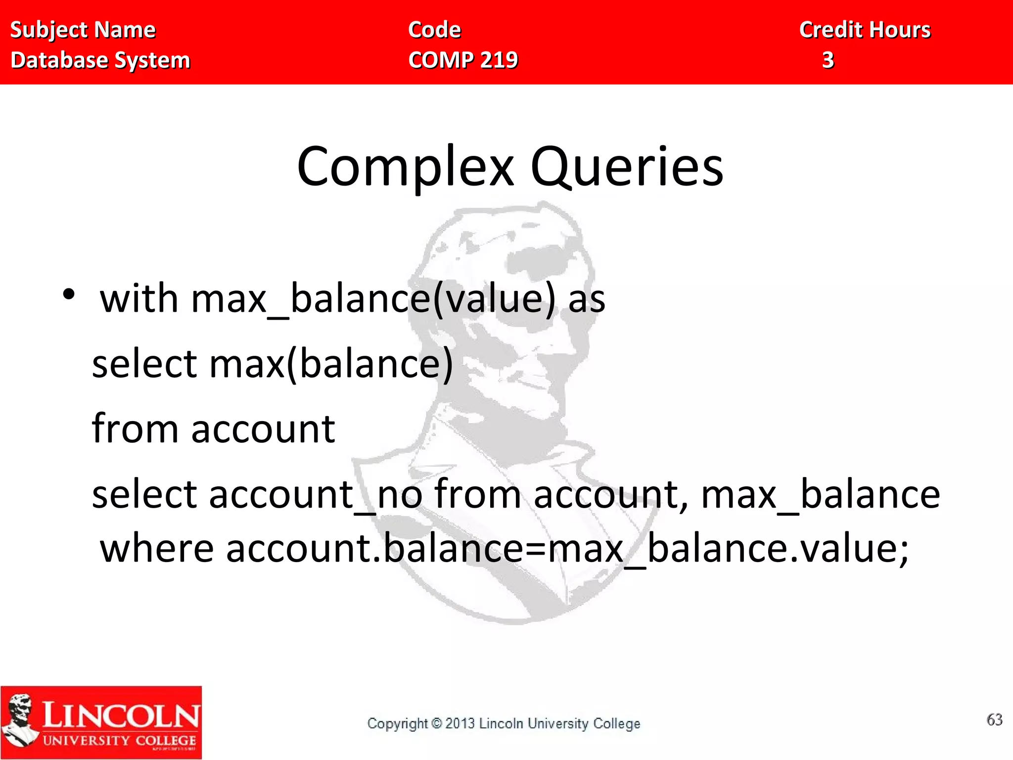 Subject Name Code Credit HoursSubject Name Code Credit Hours
Database System COMP 219 3Database System COMP 219 3
Complex Queries
• with max_balance(value) as
select max(balance)
from account
select account_no from account, max_balance
where account.balance=max_balance.value;
6363
 