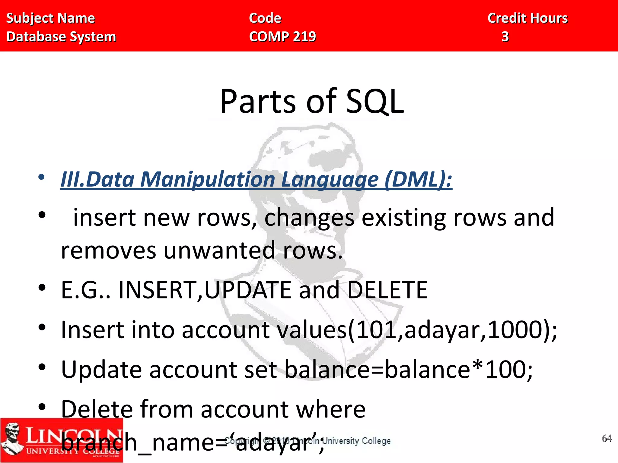 Subject Name Code Credit HoursSubject Name Code Credit Hours
Database System COMP 219 3Database System COMP 219 3
Parts of SQL
• III.Data Manipulation Language (DML):
• insert new rows, changes existing rows and
removes unwanted rows.
• E.G.. INSERT,UPDATE and DELETE
• Insert into account values(101,adayar,1000);
• Update account set balance=balance*100;
• Delete from account where
branch_name=‘adayar’; 6464
 
