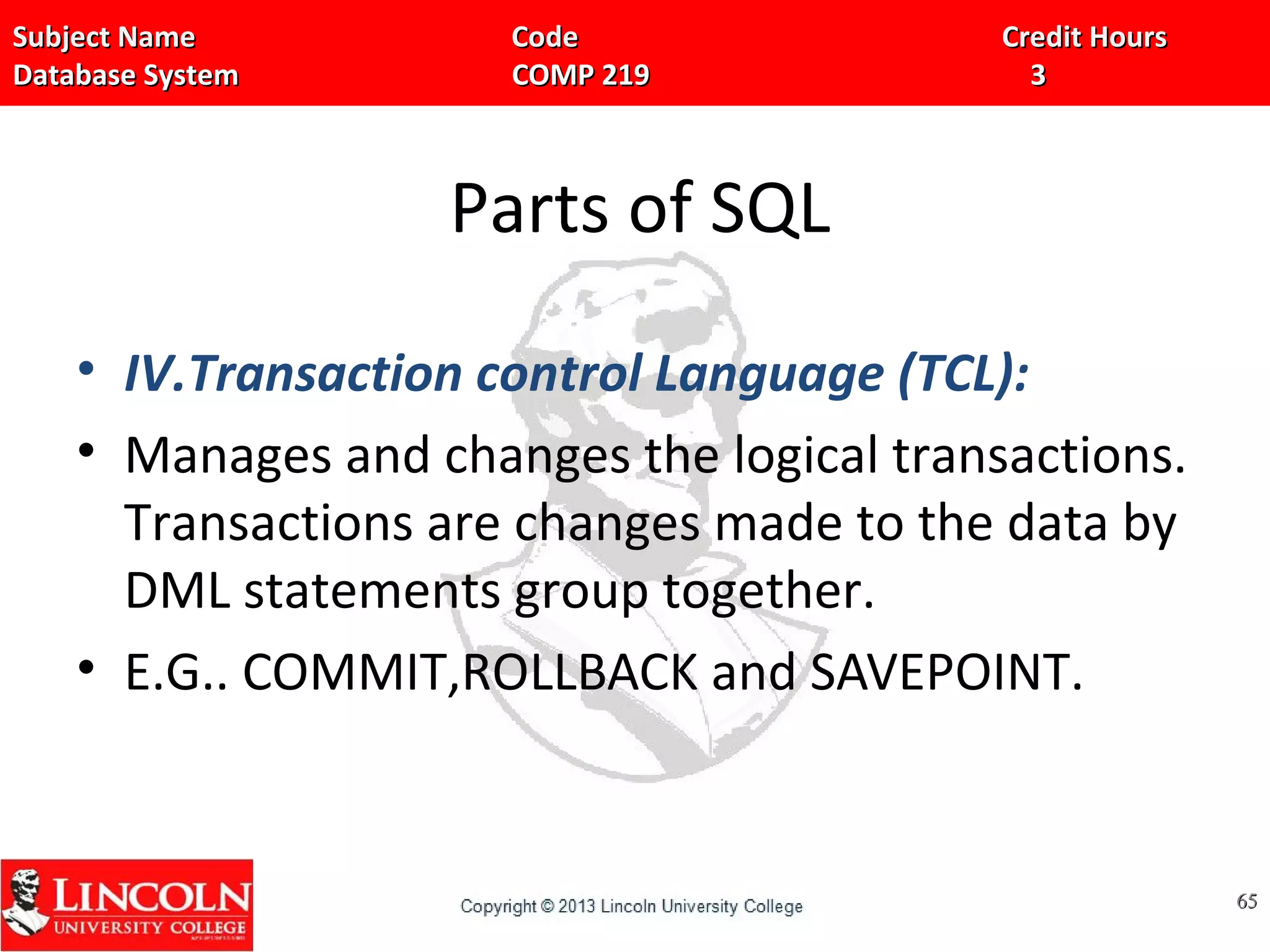 Subject Name Code Credit HoursSubject Name Code Credit Hours
Database System COMP 219 3Database System COMP 219 3
Parts of SQL
• IV.Transaction control Language (TCL):
• Manages and changes the logical transactions.
Transactions are changes made to the data by
DML statements group together.
• E.G.. COMMIT,ROLLBACK and SAVEPOINT.
6565
 