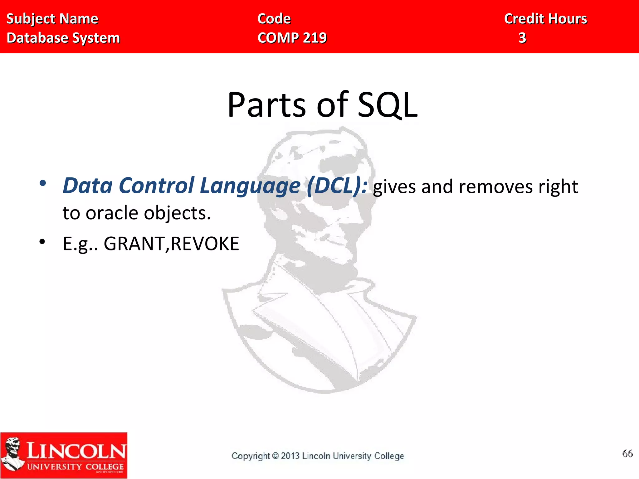 Subject Name Code Credit HoursSubject Name Code Credit Hours
Database System COMP 219 3Database System COMP 219 3
Parts of SQL
• Data Control Language (DCL): gives and removes right
to oracle objects.
• E.g.. GRANT,REVOKE
6666
 