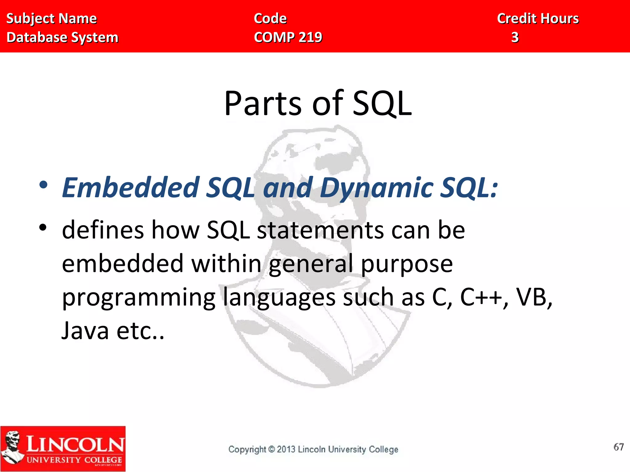 Subject Name Code Credit HoursSubject Name Code Credit Hours
Database System COMP 219 3Database System COMP 219 3
Parts of SQL
• Embedded SQL and Dynamic SQL:
• defines how SQL statements can be
embedded within general purpose
programming languages such as C, C++, VB,
Java etc..
6767
 