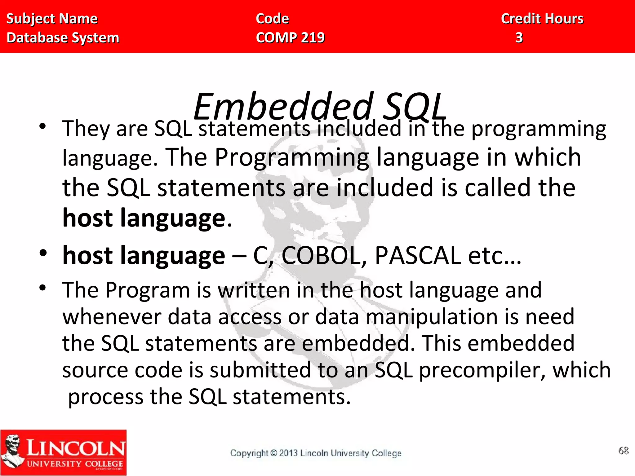 Subject Name Code Credit HoursSubject Name Code Credit Hours
Database System COMP 219 3Database System COMP 219 3
Embedded SQL• They are SQL statements included in the programming
language. The Programming language in which
the SQL statements are included is called the
host language.
• host language – C, COBOL, PASCAL etc…
• The Program is written in the host language and
whenever data access or data manipulation is need
the SQL statements are embedded. This embedded
source code is submitted to an SQL precompiler, which
process the SQL statements.
6868
 