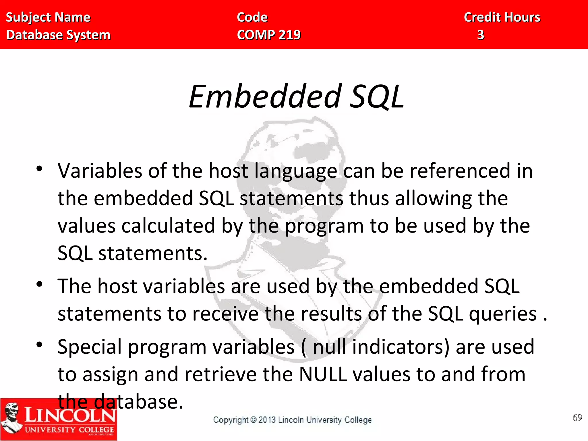 Subject Name Code Credit HoursSubject Name Code Credit Hours
Database System COMP 219 3Database System COMP 219 3
Embedded SQL
• Variables of the host language can be referenced in
the embedded SQL statements thus allowing the
values calculated by the program to be used by the
SQL statements.
• The host variables are used by the embedded SQL
statements to receive the results of the SQL queries .
• Special program variables ( null indicators) are used
to assign and retrieve the NULL values to and from
the database.
6969
 