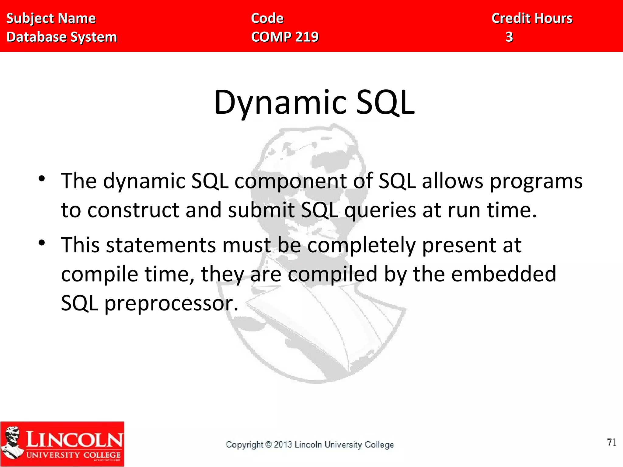Subject Name Code Credit HoursSubject Name Code Credit Hours
Database System COMP 219 3Database System COMP 219 3
Dynamic SQL
• The dynamic SQL component of SQL allows programs
to construct and submit SQL queries at run time.
• This statements must be completely present at
compile time, they are compiled by the embedded
SQL preprocessor.
7171
 
