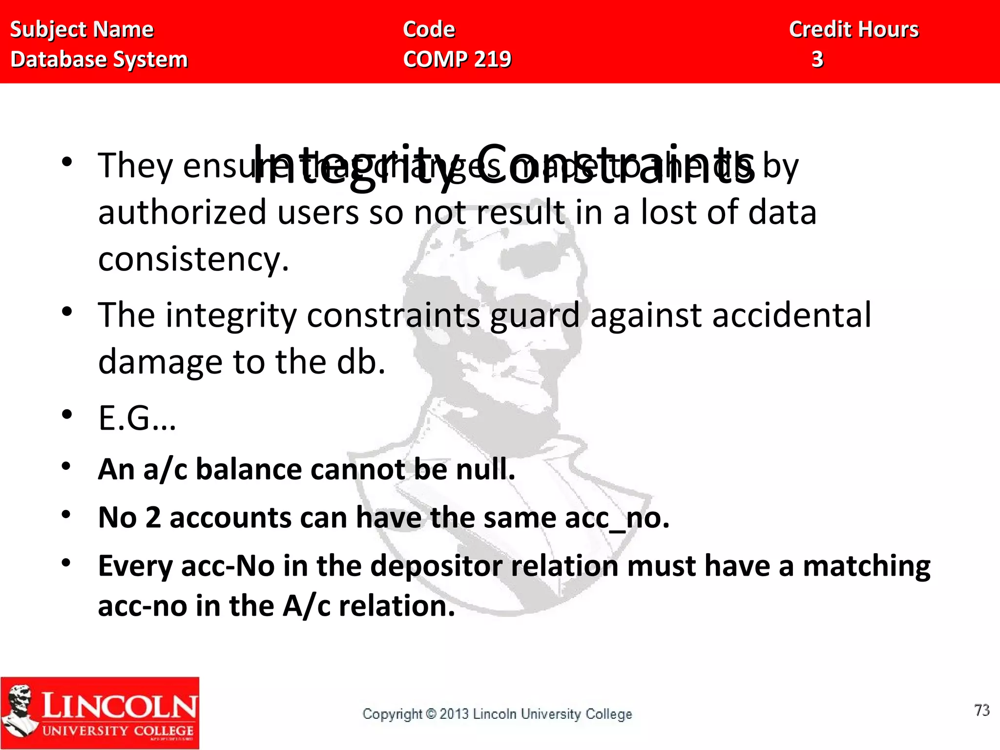 Subject Name Code Credit HoursSubject Name Code Credit Hours
Database System COMP 219 3Database System COMP 219 3
Integrity Constraints• They ensure that changes made to the db by
authorized users so not result in a lost of data
consistency.
• The integrity constraints guard against accidental
damage to the db.
• E.G…
• An a/c balance cannot be null.
• No 2 accounts can have the same acc_no.
• Every acc-No in the depositor relation must have a matching
acc-no in the A/c relation.
7373
 