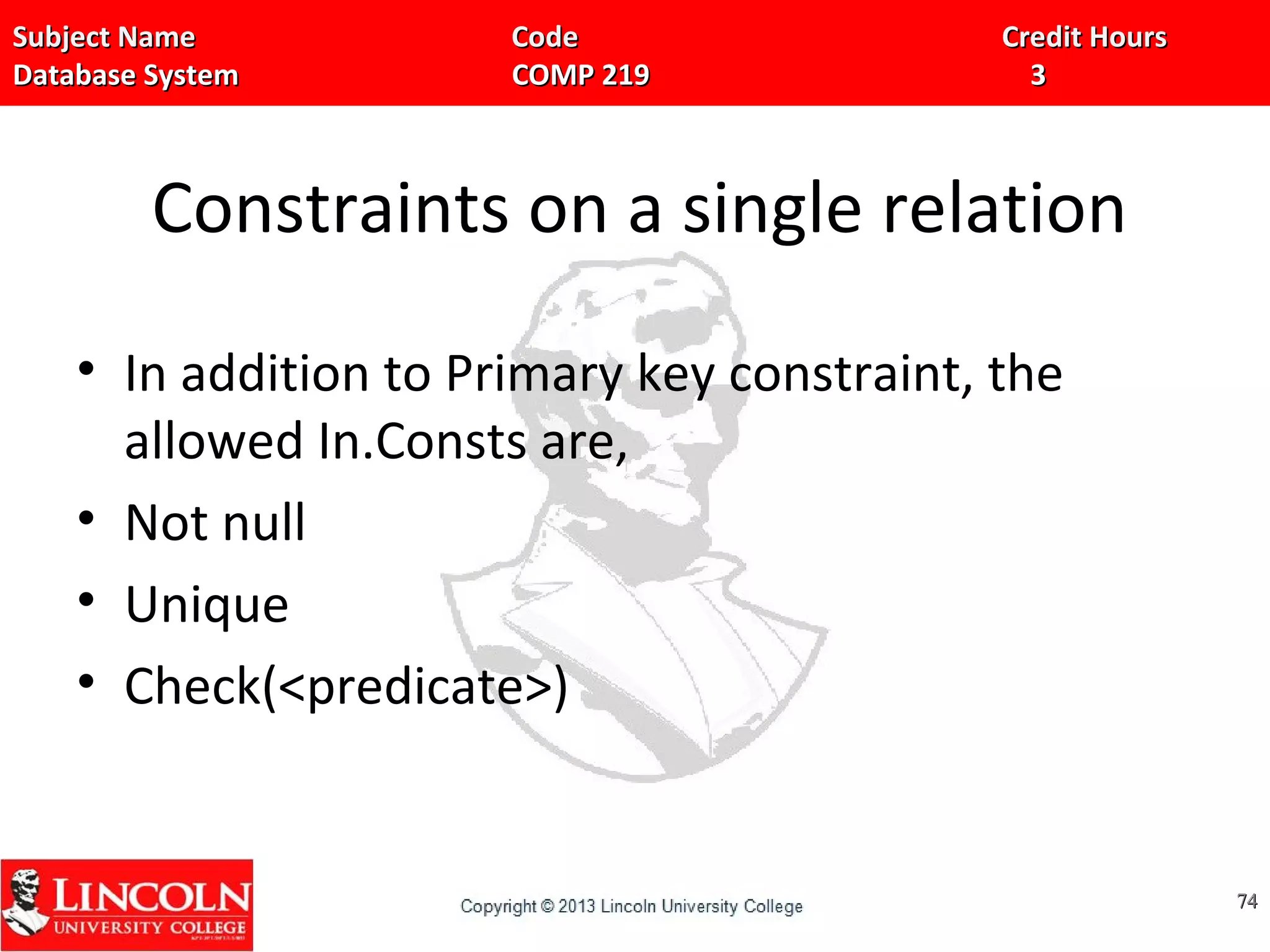 Subject Name Code Credit HoursSubject Name Code Credit Hours
Database System COMP 219 3Database System COMP 219 3
Constraints on a single relation
• In addition to Primary key constraint, the
allowed In.Consts are,
• Not null
• Unique
• Check(<predicate>)
7474
 