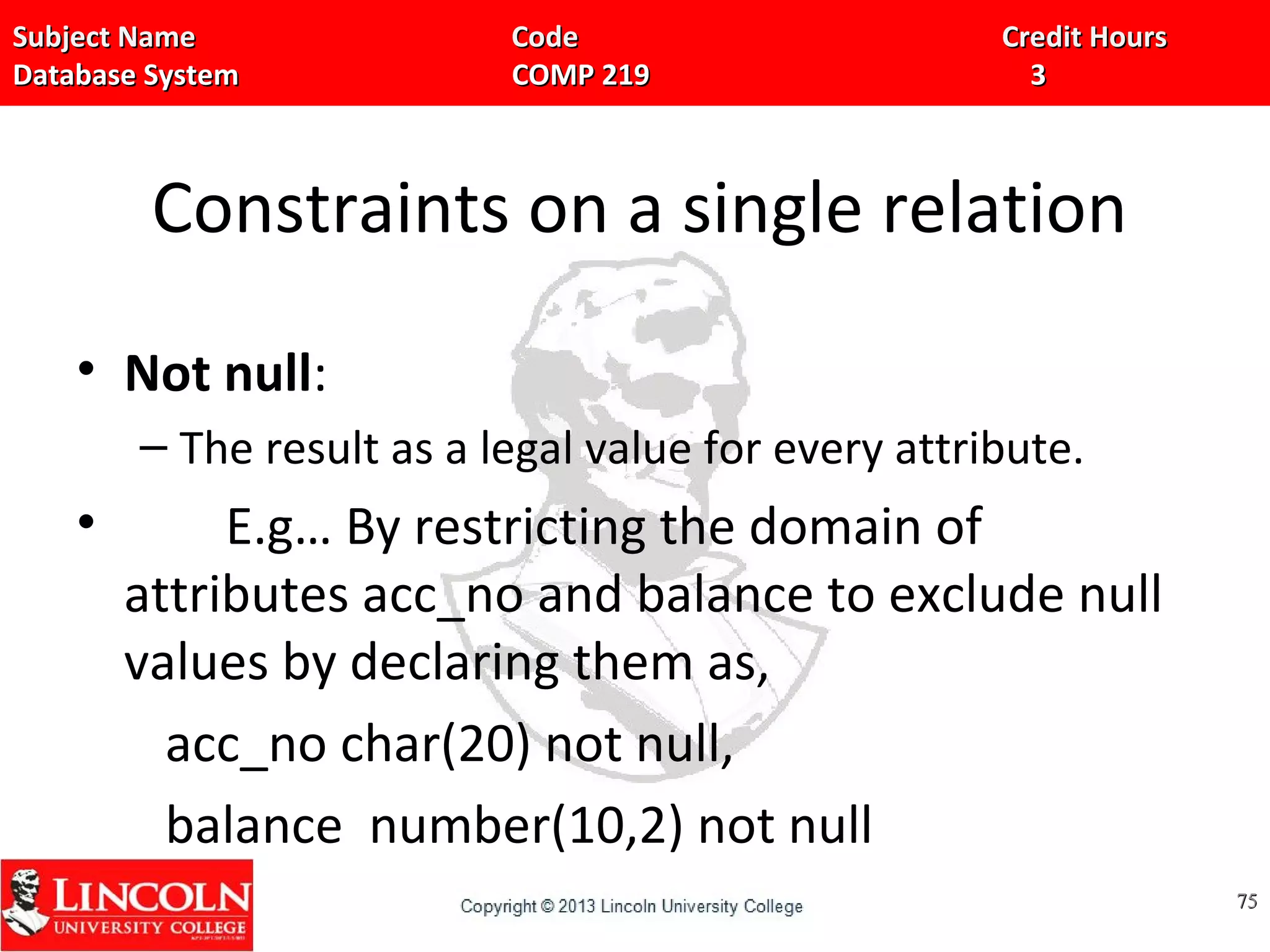 Subject Name Code Credit HoursSubject Name Code Credit Hours
Database System COMP 219 3Database System COMP 219 3
Constraints on a single relation
• Not null:
– The result as a legal value for every attribute.
• E.g… By restricting the domain of
attributes acc_no and balance to exclude null
values by declaring them as,
acc_no char(20) not null,
balance number(10,2) not null
7575
 