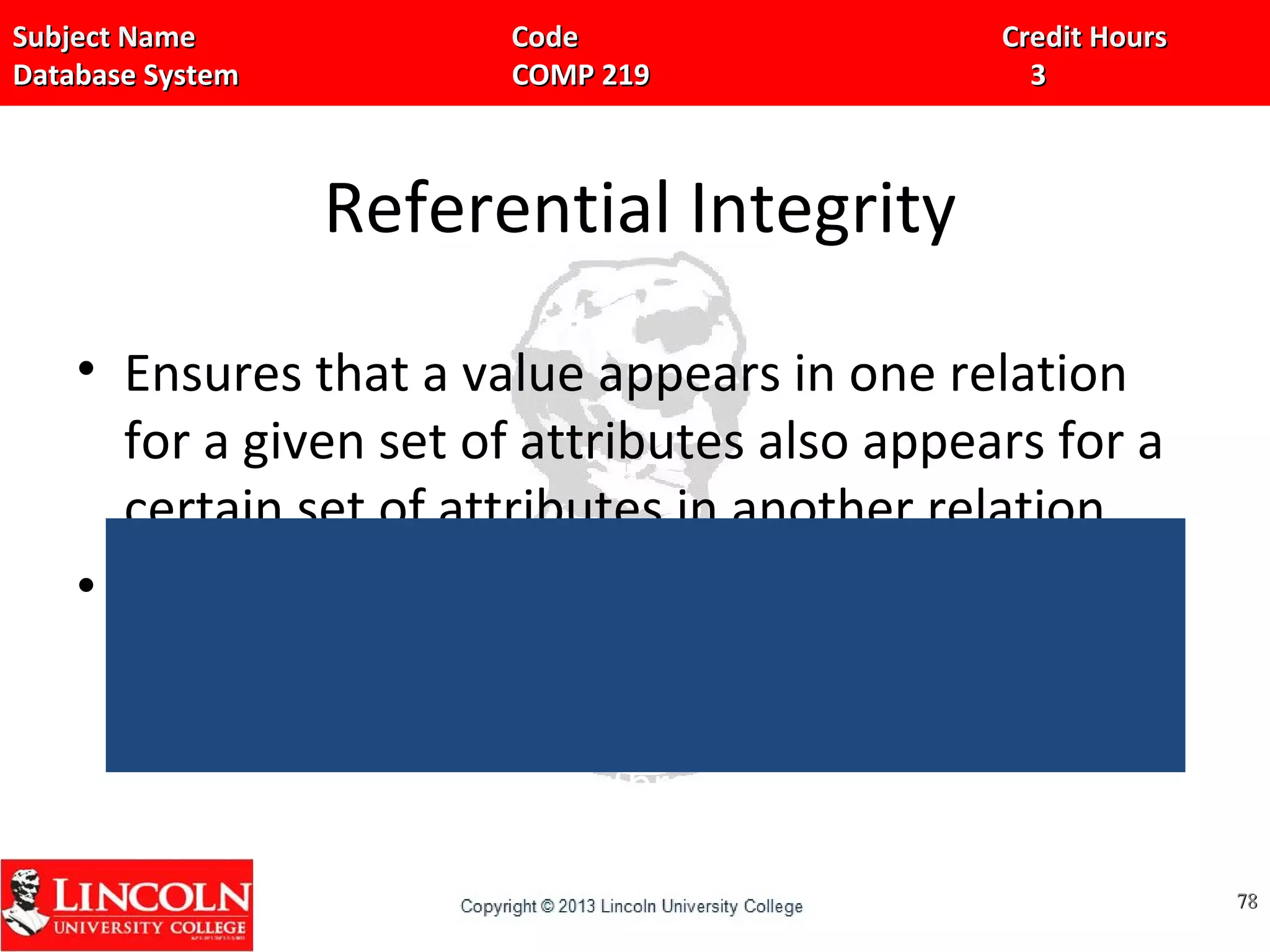 Subject Name Code Credit HoursSubject Name Code Credit Hours
Database System COMP 219 3Database System COMP 219 3
Referential Integrity
• Ensures that a value appears in one relation
for a given set of attributes also appears for a
certain set of attributes in another relation.
• For E.g… in the banking database,
• create table account(acc_no char(10), branch_name
char(15), balance number(10,2), primary
key(acc_no), foreign key(branch_name) references
branch, check(balance>=0));
7878
 