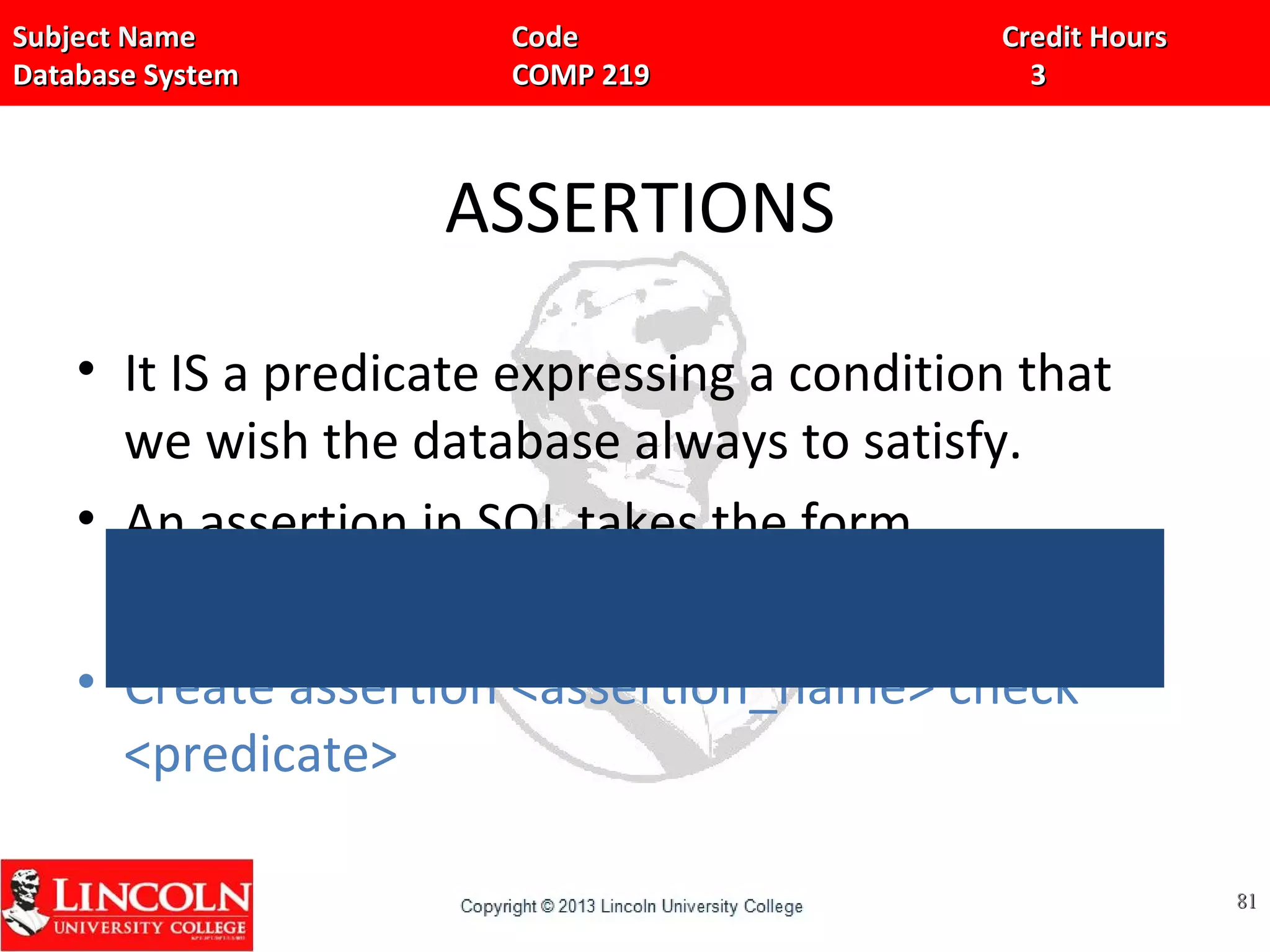 Subject Name Code Credit HoursSubject Name Code Credit Hours
Database System COMP 219 3Database System COMP 219 3
ASSERTIONS
• It IS a predicate expressing a condition that
we wish the database always to satisfy.
• An assertion in SQL takes the form,
• Create assertion <assertion_name> check
<predicate>
8181
 