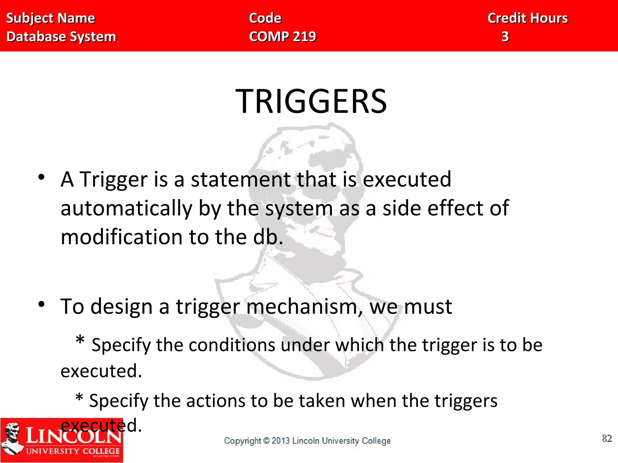Subject Name Code Credit HoursSubject Name Code Credit Hours
Database System COMP 219 3Database System COMP 219 3
TRIGGERS
• A Trigger is a statement that is executed
automatically by the system as a side effect of
modification to the db.
• To design a trigger mechanism, we must
* Specify the conditions under which the trigger is to be
executed.
* Specify the actions to be taken when the triggers
executed. 8282
 
