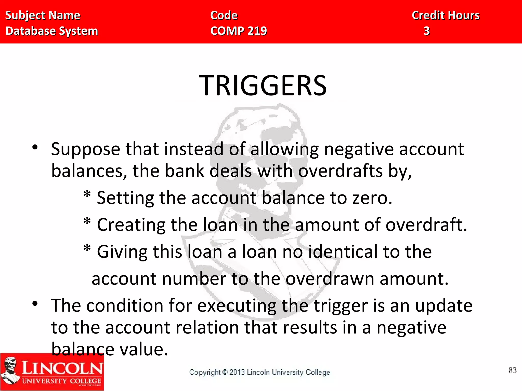 Subject Name Code Credit HoursSubject Name Code Credit Hours
Database System COMP 219 3Database System COMP 219 3
TRIGGERS
• Suppose that instead of allowing negative account
balances, the bank deals with overdrafts by,
* Setting the account balance to zero.
* Creating the loan in the amount of overdraft.
* Giving this loan a loan no identical to the
account number to the overdrawn amount.
• The condition for executing the trigger is an update
to the account relation that results in a negative
balance value.
8383
 