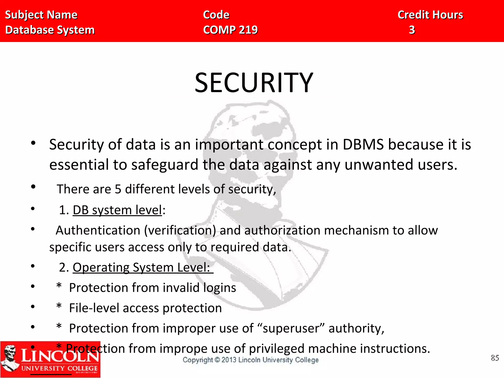 Subject Name Code Credit HoursSubject Name Code Credit Hours
Database System COMP 219 3Database System COMP 219 3
SECURITY
• Security of data is an important concept in DBMS because it is
essential to safeguard the data against any unwanted users.
• There are 5 different levels of security,
• 1. DB system level:
• Authentication (verification) and authorization mechanism to allow
specific users access only to required data.
• 2. Operating System Level:
• * Protection from invalid logins
• * File-level access protection
• * Protection from improper use of “superuser” authority,
• * Protection from imprope use of privileged machine instructions.
8585
 