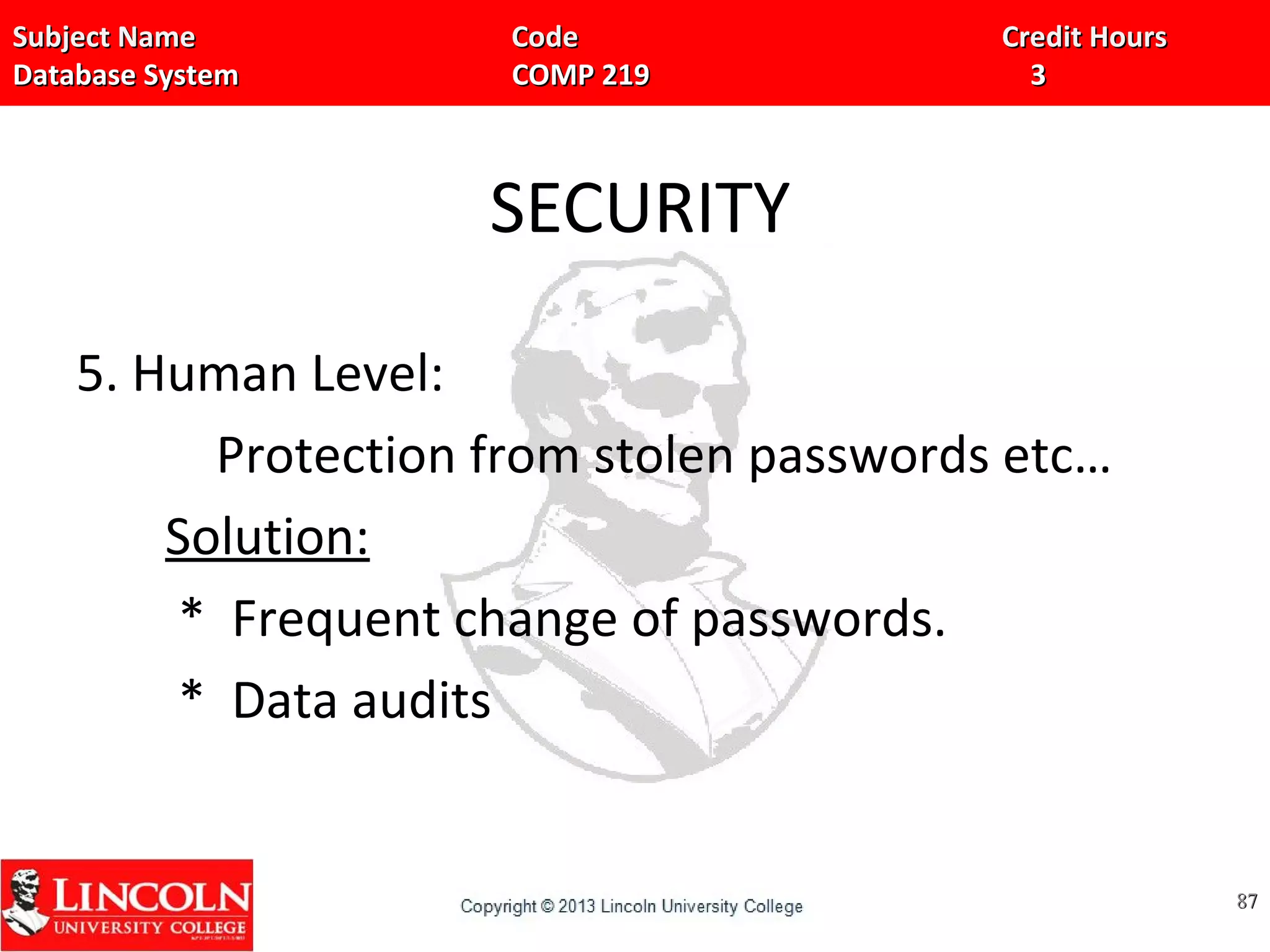 Subject Name Code Credit HoursSubject Name Code Credit Hours
Database System COMP 219 3Database System COMP 219 3
SECURITY
5. Human Level:
Protection from stolen passwords etc…
Solution:
* Frequent change of passwords.
* Data audits
8787
 