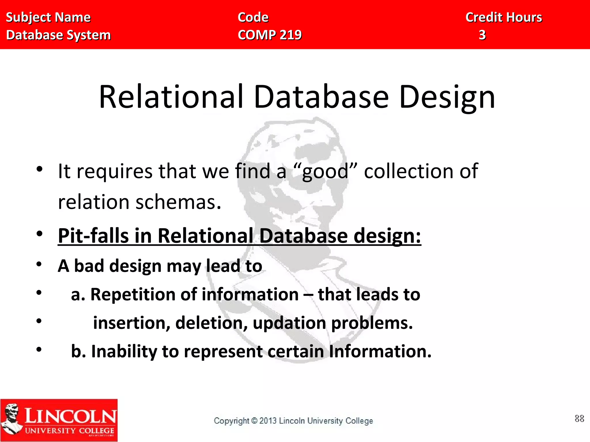 Subject Name Code Credit HoursSubject Name Code Credit Hours
Database System COMP 219 3Database System COMP 219 3
Relational Database Design
• It requires that we find a “good” collection of
relation schemas.
• Pit-falls in Relational Database design:
• A bad design may lead to
• a. Repetition of information – that leads to
• insertion, deletion, updation problems.
• b. Inability to represent certain Information.
8888
 