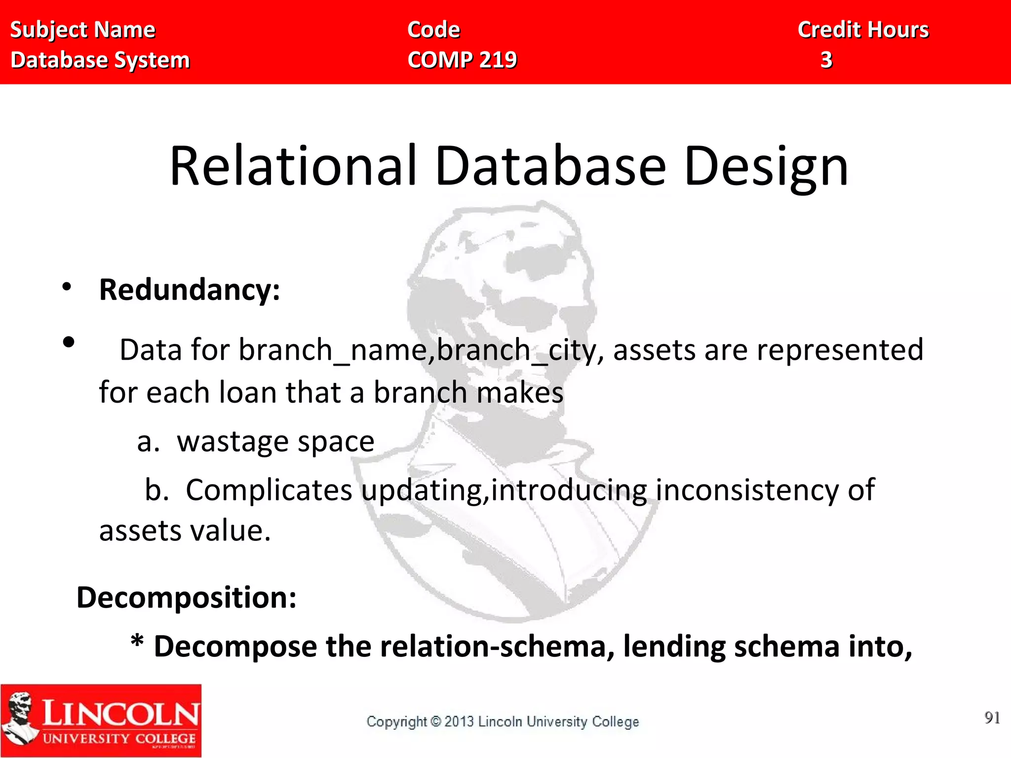 Subject Name Code Credit HoursSubject Name Code Credit Hours
Database System COMP 219 3Database System COMP 219 3
Relational Database Design
• Redundancy:
• Data for branch_name,branch_city, assets are represented
for each loan that a branch makes
a. wastage space
b. Complicates updating,introducing inconsistency of
assets value.
Decomposition:
* Decompose the relation-schema, lending schema into,
9191
 