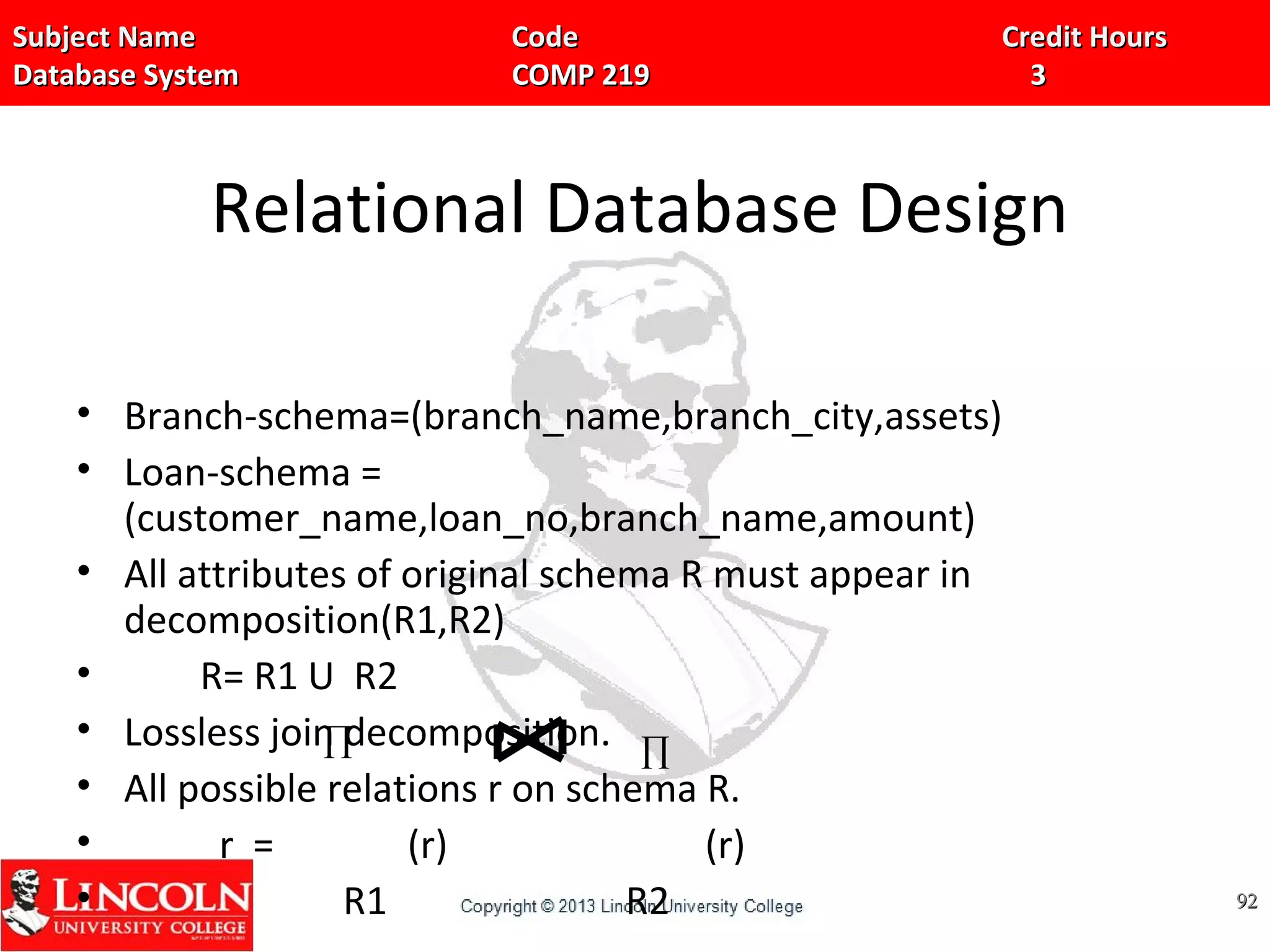 Subject Name Code Credit HoursSubject Name Code Credit Hours
Database System COMP 219 3Database System COMP 219 3
Relational Database Design
• Branch-schema=(branch_name,branch_city,assets)
• Loan-schema =
(customer_name,loan_no,branch_name,amount)
• All attributes of original schema R must appear in
decomposition(R1,R2)
• R= R1 U R2
• Lossless join decomposition.
• All possible relations r on schema R.
• r = (r) (r)
• R1 R2 9292
∏ ∏
 