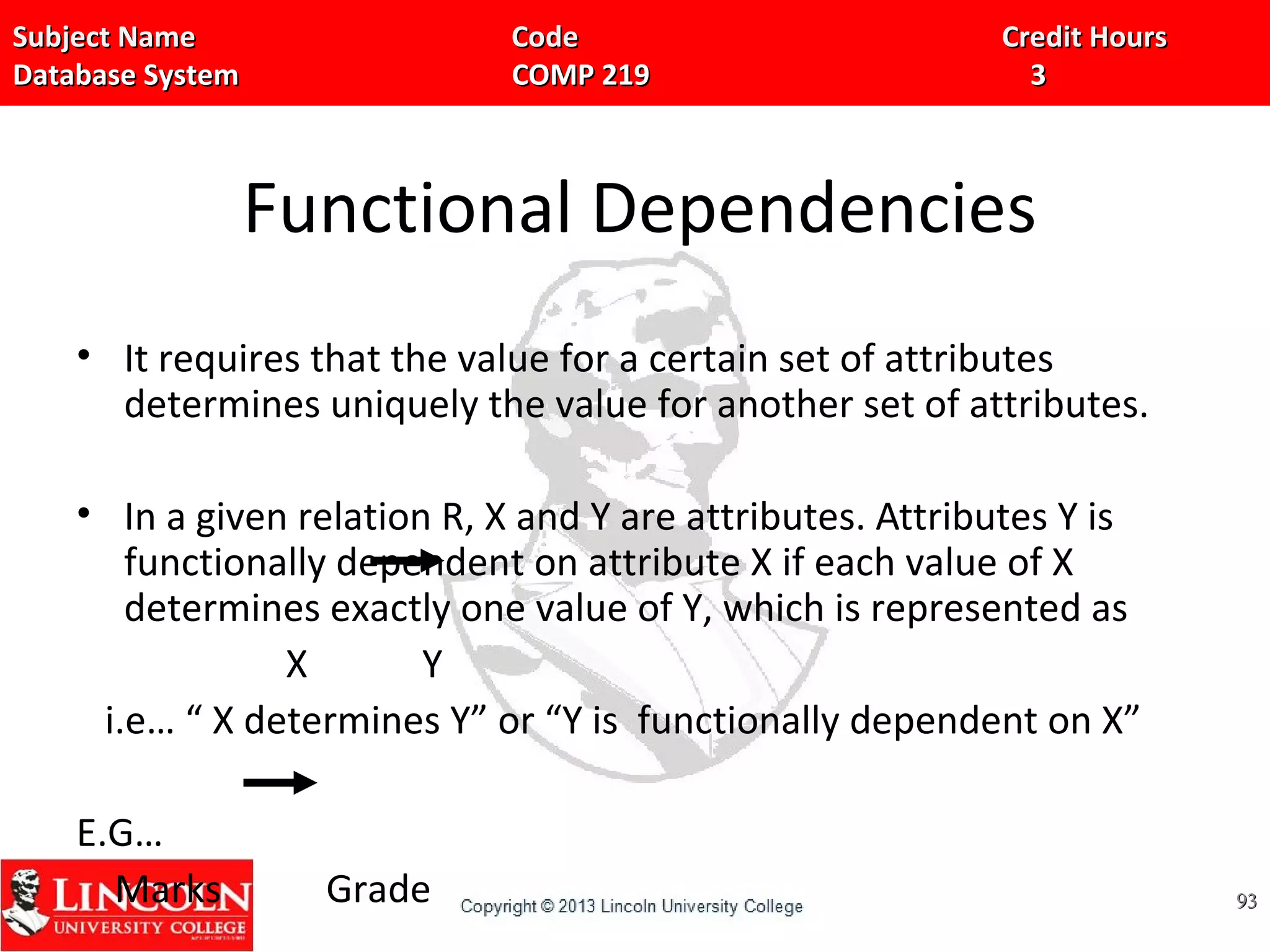 Subject Name Code Credit HoursSubject Name Code Credit Hours
Database System COMP 219 3Database System COMP 219 3
Functional Dependencies
• It requires that the value for a certain set of attributes
determines uniquely the value for another set of attributes.
• In a given relation R, X and Y are attributes. Attributes Y is
functionally dependent on attribute X if each value of X
determines exactly one value of Y, which is represented as
X Y
i.e… “ X determines Y” or “Y is functionally dependent on X”
E.G…
Marks Grade 9393
 