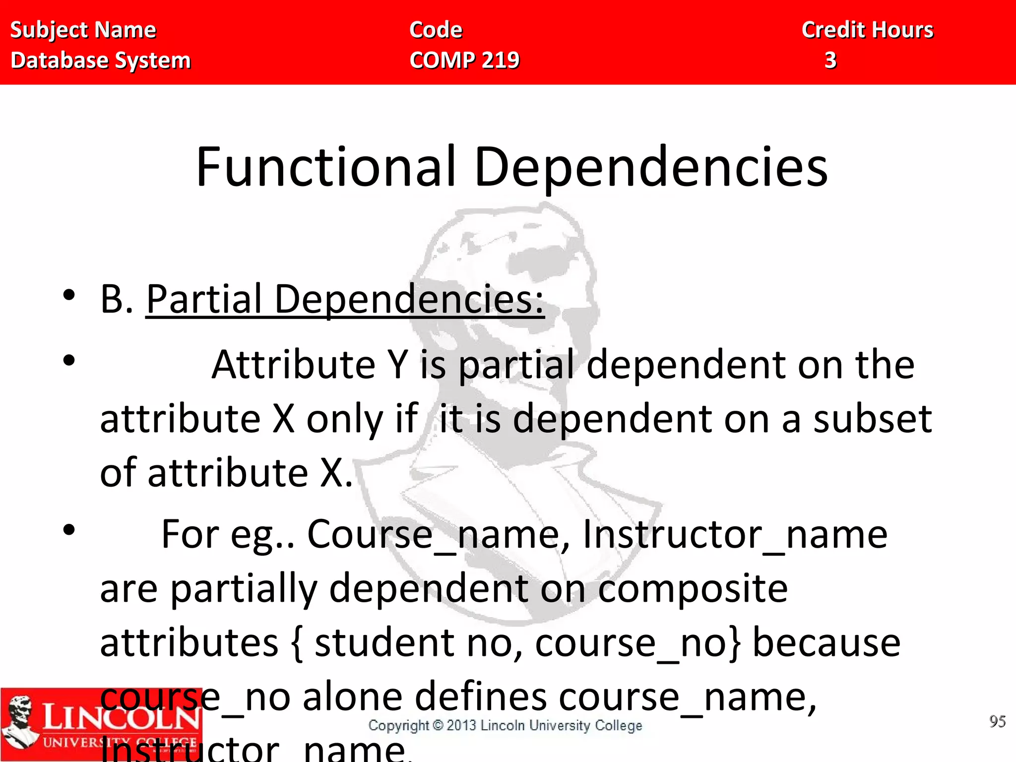 Subject Name Code Credit HoursSubject Name Code Credit Hours
Database System COMP 219 3Database System COMP 219 3
Functional Dependencies
• B. Partial Dependencies:
• Attribute Y is partial dependent on the
attribute X only if it is dependent on a subset
of attribute X.
• For eg.. Course_name, Instructor_name
are partially dependent on composite
attributes { student no, course_no} because
course_no alone defines course_name, 9595
 