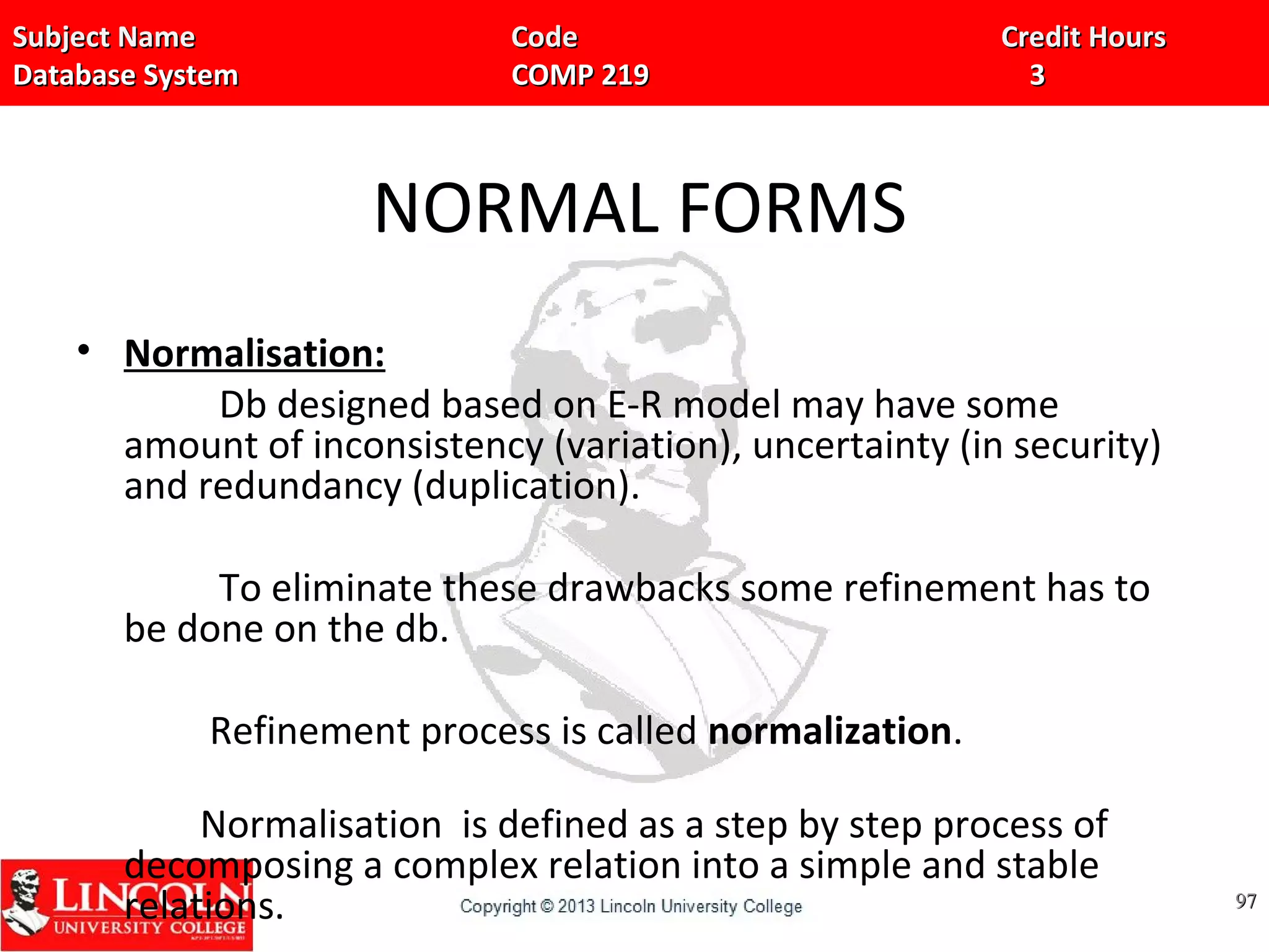 Subject Name Code Credit HoursSubject Name Code Credit Hours
Database System COMP 219 3Database System COMP 219 3
NORMAL FORMS
• Normalisation:
Db designed based on E-R model may have some
amount of inconsistency (variation), uncertainty (in security)
and redundancy (duplication).
To eliminate these drawbacks some refinement has to
be done on the db.
Refinement process is called normalization.
Normalisation is defined as a step by step process of
decomposing a complex relation into a simple and stable
relations. 9797
 