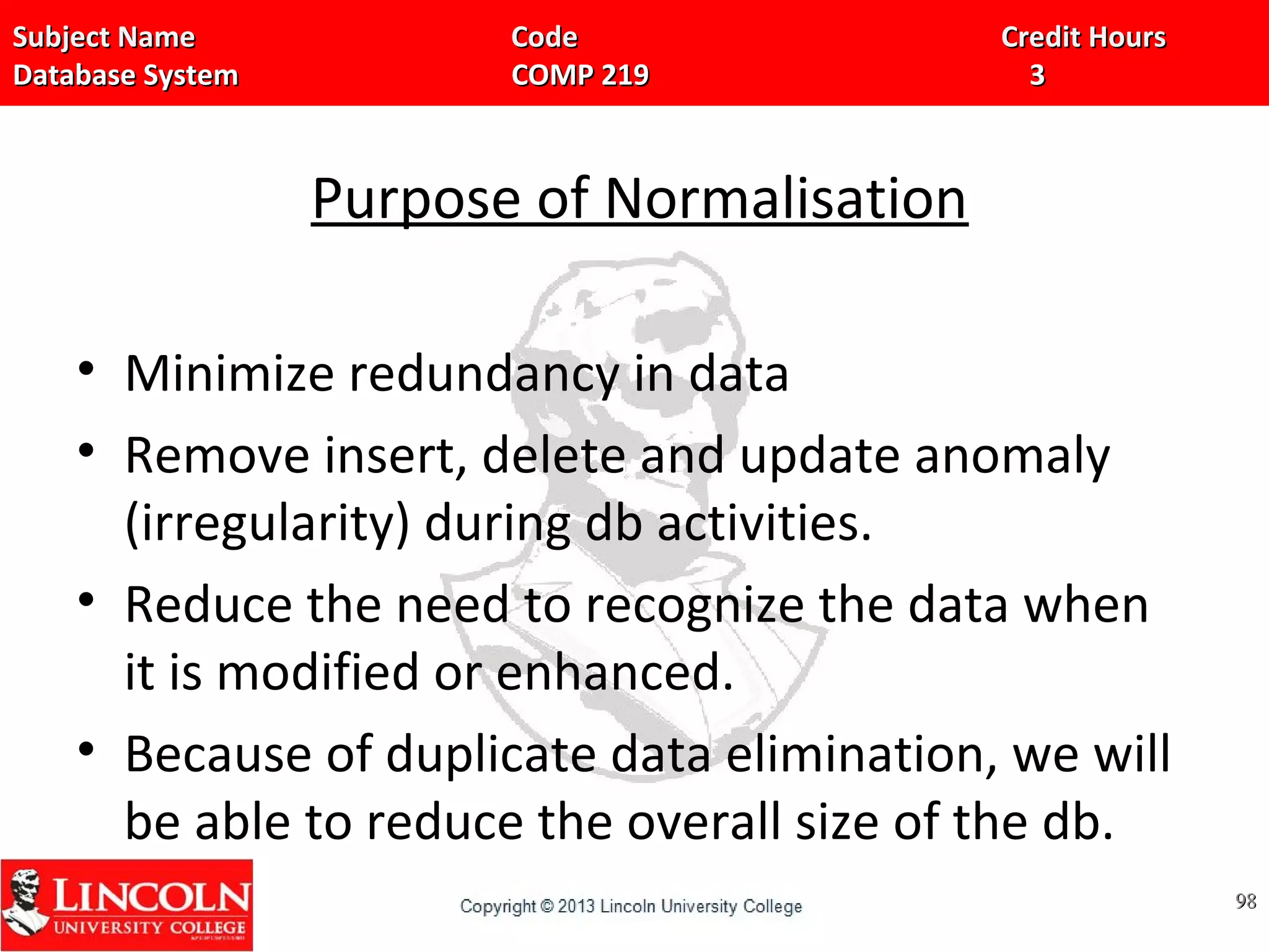 Subject Name Code Credit HoursSubject Name Code Credit Hours
Database System COMP 219 3Database System COMP 219 3
Purpose of Normalisation
• Minimize redundancy in data
• Remove insert, delete and update anomaly
(irregularity) during db activities.
• Reduce the need to recognize the data when
it is modified or enhanced.
• Because of duplicate data elimination, we will
be able to reduce the overall size of the db.
9898
 