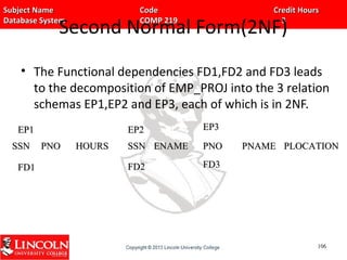 Subject Name Code Credit HoursSubject Name Code Credit Hours
Database System COMP 219 3Database System COMP 219 3
Second Normal Form(2NF)
• The Functional dependencies FD1,FD2 and FD3 leads
to the decomposition of EMP_PROJ into the 3 relation
schemas EP1,EP2 and EP3, each of which is in 2NF.
SSNSSN PNOPNO HOURSHOURS SSNSSN ENAMEENAME
106106
EP2EP2EP1EP1
PNOPNO PNAMEPNAME PLOCATIONPLOCATION
EP3EP3
FD1FD1 FD2FD2 FD3FD3
 