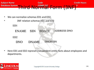 Subject Name Code Credit HoursSubject Name Code Credit Hours
Database System COMP 219 3Database System COMP 219 3
Third Normal Form (3NF)
• We can normalize schemas ED1 and ED2,
• 3NF relation schemas ED1 and ED2
• Here ED1 and ED2 represet independent entity facts about employees and
departments.
ENAMEENAME SSNSSN BDATEBDATE ADDRESS DNOADDRESS DNO
DNODNO DNAMEDNAME DNGRSSNDNGRSSN
108108
ED1ED1
ED2ED2
 