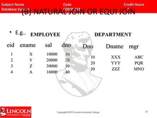 Subject Name Code Credit HoursSubject Name Code Credit Hours
Database System COMP 219 3Database System COMP 219 3
(B) NATURAL JOIN OR EQUI JOIN
• E.g..
eideid enameename salsal dnodno
11
22
33
44
XX
YY
ZZ
AA
1000010000
2000020000
3000030000
1600016000
1010
2020
1010
4040
DnoDno DnameDname mgrmgr
1010
2020
3030
XXXXXX
YYYYYY
ZZZZZZ
ABCABC
PQRPQR
MNOMNO
1717
EMPLOYEEEMPLOYEE DEPARTMENTDEPARTMENT
 