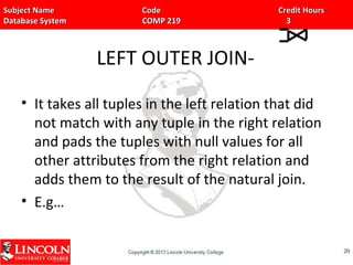 Subject Name Code Credit HoursSubject Name Code Credit Hours
Database System COMP 219 3Database System COMP 219 3
LEFT OUTER JOIN-
• It takes all tuples in the left relation that did
not match with any tuple in the right relation
and pads the tuples with null values for all
other attributes from the right relation and
adds them to the result of the natural join.
• E.g…
2020
 
