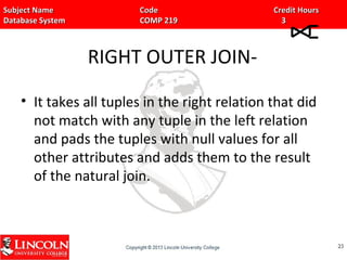 Subject Name Code Credit HoursSubject Name Code Credit Hours
Database System COMP 219 3Database System COMP 219 3
RIGHT OUTER JOIN-
• It takes all tuples in the right relation that did
not match with any tuple in the left relation
and pads the tuples with null values for all
other attributes and adds them to the result
of the natural join.
2323
 