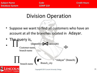 Subject Name Code Credit HoursSubject Name Code Credit Hours
Database System COMP 219 3Database System COMP 219 3
Division Operation
• Suppose we want to find all customers who have an
account at all the branches located in Adayar.
• The query is,
•
2929
∏ Customer-name,Customer-name,
branch-namebranch-name
(depositor account)(depositor account)
∏branch-namebranch-name Branch_cityBranch_city
= “Adayar” (branch)= “Adayar” (branch)
(( ))
 