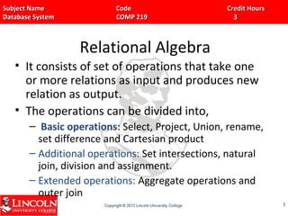 Subject Name Code Credit HoursSubject Name Code Credit Hours
Database System COMP 219 3Database System COMP 219 3
Relational Algebra
• It consists of set of operations that take one
or more relations as input and produces new
relation as output.
• The operations can be divided into,
– Basic operations: Select, Project, Union, rename,
set difference and Cartesian product
– Additional operations: Set intersections, natural
join, division and assignment.
– Extended operations: Aggregate operations and
outer join
33
 