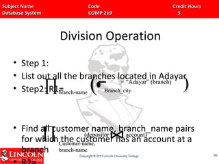 Subject Name Code Credit HoursSubject Name Code Credit Hours
Database System COMP 219 3Database System COMP 219 3
Division Operation
• Step 1:
• List out all the branches located in Adayar
• Step2: R1=
• Find all customer name, branch_name pairs
for which the customer has an account at a
branch 3030
∏branch-namebranch-name Branch_cityBranch_city(( ))= “Adayar” (branch)= “Adayar” (branch)
∏ Customer-name,Customer-name,
branch-namebranch-name
(depositor account)(depositor account)
 