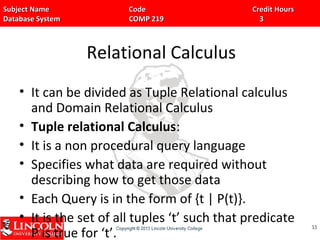 Subject Name Code Credit HoursSubject Name Code Credit Hours
Database System COMP 219 3Database System COMP 219 3
Relational Calculus
• It can be divided as Tuple Relational calculus
and Domain Relational Calculus
• Tuple relational Calculus:
• It is a non procedural query language
• Specifies what data are required without
describing how to get those data
• Each Query is in the form of {t | P(t)}.
• It is the set of all tuples ‘t’ such that predicate
P is true for ‘t’.
3333
 