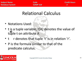 Subject Name Code Credit HoursSubject Name Code Credit Hours
Database System COMP 219 3Database System COMP 219 3
Relational Calculus
• Notations Used:
• t is a tuple variable, t[A] denotes the value of
tuple t on attribute A
• t r denotes that tuple ‘t’ is in relation ‘r’.
• P is the formula similar to that of the
predicate calculus.
3434
 
