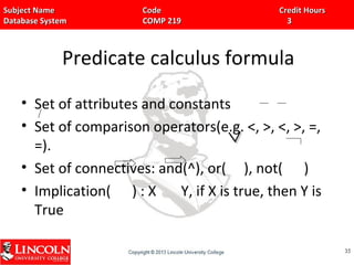 Subject Name Code Credit HoursSubject Name Code Credit Hours
Database System COMP 219 3Database System COMP 219 3
Predicate calculus formula
• Set of attributes and constants
• Set of comparison operators(e.g. <, >, <, >, =,
=).
• Set of connectives: and(^), or( ), not( )
• Implication( ) : X Y, if X is true, then Y is
True
3535
^^
 