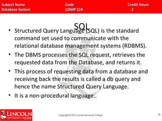Subject Name Code Credit HoursSubject Name Code Credit Hours
Database System COMP 219 3Database System COMP 219 3
SQL• Structured Query Language (SQL) is the standard
command set used to communicate with the
relational database management systems (RDBMS).
• The DBMS processes the SQL request, retrieves the
requested data from the Database, and returns it.
• This process of requesting data from a database and
receiving back the results is called a db query and
hence the name Structured Query Language.
• It is a non-procedural language..
3838
 