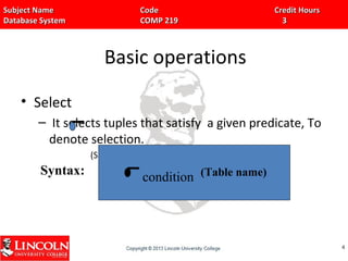Subject Name Code Credit HoursSubject Name Code Credit Hours
Database System COMP 219 3Database System COMP 219 3
Basic operations
• Select
– It selects tuples that satisfy a given predicate, To
denote selection.
(Sigma) is used.
44
Syntax: condition (Table name)
 