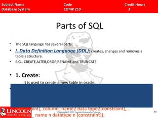Subject Name Code Credit HoursSubject Name Code Credit Hours
Database System COMP 219 3Database System COMP 219 3
Parts of SQL
• The SQL language has several parts:
• I. Data Definition Language (DDL): creates, changes and removes a
table’s structure.
• E.G.. CREATE,ALTER,DROP,RENAME and TRUNCATE
• 1. Create:
It is used to create a new table in oracle.
• Syntax:
Create table table_name(colunmn_name1 data type1
[constraint], column_name2 data type2[constraint],…
column_ name n datatype n [constraint]);
4040
 