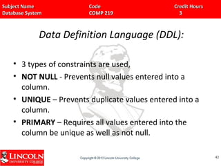 Subject Name Code Credit HoursSubject Name Code Credit Hours
Database System COMP 219 3Database System COMP 219 3
Data Definition Language (DDL):
• 3 types of constraints are used,
• NOT NULL - Prevents null values entered into a
column.
• UNIQUE – Prevents duplicate values entered into a
column.
• PRIMARY – Requires all values entered into the
column be unique as well as not null.
4242
 