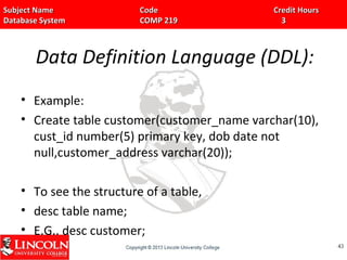 Subject Name Code Credit HoursSubject Name Code Credit Hours
Database System COMP 219 3Database System COMP 219 3
Data Definition Language (DDL):
• Example:
• Create table customer(customer_name varchar(10),
cust_id number(5) primary key, dob date not
null,customer_address varchar(20));
• To see the structure of a table,
• desc table name;
• E.G.. desc customer;
4343
 