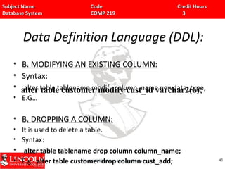 Subject Name Code Credit HoursSubject Name Code Credit Hours
Database System COMP 219 3Database System COMP 219 3
Data Definition Language (DDL):
• B. MODIFYING AN EXISTING COLUMN:
• Syntax:
• alter table tablename modify column_name newdata_type;
• E.G…
• B. DROPPING A COLUMN:
• It is used to delete a table.
• Syntax:
• alter table tablename drop column column_name;
• E.g.. alter table customer drop column cust_add; 4545
alter table customer modify cust_id varchar2(6);alter table customer modify cust_id varchar2(6);
 