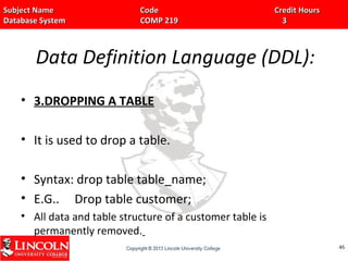 Subject Name Code Credit HoursSubject Name Code Credit Hours
Database System COMP 219 3Database System COMP 219 3
Data Definition Language (DDL):
• 3.DROPPING A TABLE
• It is used to drop a table.
• Syntax: drop table table_name;
• E.G.. Drop table customer;
• All data and table structure of a customer table is
permanently removed.
4646
 