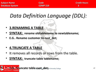 Subject Name Code Credit HoursSubject Name Code Credit Hours
Database System COMP 219 3Database System COMP 219 3
Data Definition Language (DDL):
• 3.RENAMING A TABLE
• SYNTAX: rename oldtablename to newtablename;
• E.G.. Rename customer to cust_det;
• 4.TRUNCATE A TABLE
• It removes all records or rows from the table.
• SYNTAX: truncate table tablename;
• E.G.. Truncate table cust_det; 4747
 