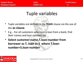 Subject Name Code Credit HoursSubject Name Code Credit Hours
Database System COMP 219 3Database System COMP 219 3
Tuple variables
• Tuple variables are defined in the from clause via the use of
the as clause.
• E.g .. For all customers who have a loan from a bank, find
their names and loan numbers as,
• Select customer-name,T.loan-number from
borrower as T, loan as S where T.loan-
number=S.loan-number
5252
 
