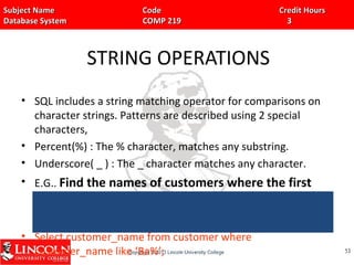 Subject Name Code Credit HoursSubject Name Code Credit Hours
Database System COMP 219 3Database System COMP 219 3
STRING OPERATIONS
• SQL includes a string matching operator for comparisons on
character strings. Patterns are described using 2 special
characters,
• Percent(%) : The % character, matches any substring.
• Underscore( _ ) : The _ character matches any character.
• E.G.. Find the names of customers where the first
and second characters are ‘Ba’.
• Select customer_name from customer where
customer_name like ‘Ba%’; 5353
 