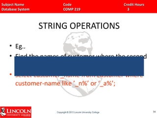 Subject Name Code Credit HoursSubject Name Code Credit Hours
Database System COMP 219 3Database System COMP 219 3
STRING OPERATIONS
• Eg..
• Find the names of customer where the second
character is ‘n’ or ‘a’.
• select customer_name from customer where
customer-name like ’_n%’ or ‘_a%’;
5454
 