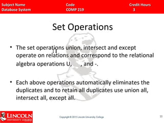 Subject Name Code Credit HoursSubject Name Code Credit Hours
Database System COMP 219 3Database System COMP 219 3
Set Operations
• The set operations union, intersect and except
operate on relations and correspond to the relational
algebra operations U, , and -.
• Each above operations automatically eliminates the
duplicates and to retain all duplicates use union all,
intersect all, except all.
5555
UU
 
