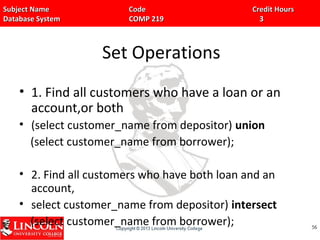 Subject Name Code Credit HoursSubject Name Code Credit Hours
Database System COMP 219 3Database System COMP 219 3
Set Operations
• 1. Find all customers who have a loan or an
account,or both
• (select customer_name from depositor) union
(select customer_name from borrower);
• 2. Find all customers who have both loan and an
account,
• select customer_name from depositor) intersect
(select customer_name from borrower); 5656
 